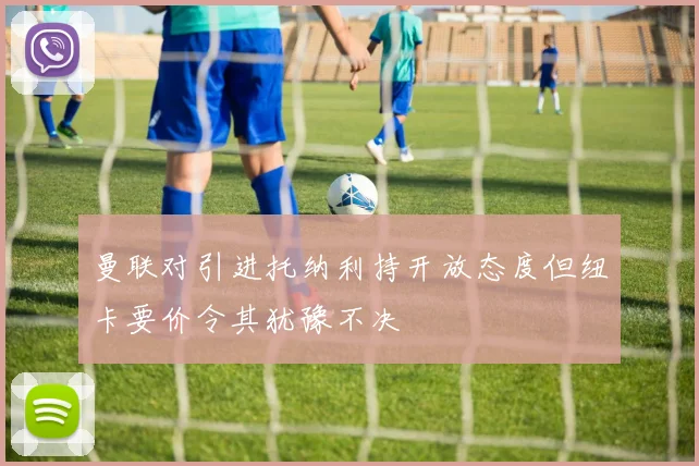 曼联对引进托纳利持开放态度但纽卡要价令其犹豫不决