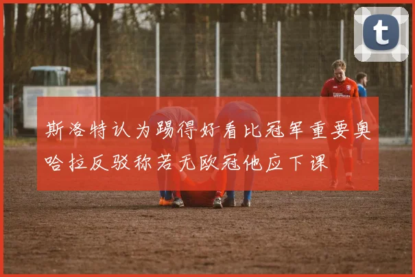 斯洛特认为踢得好看比冠军重要奥哈拉反驳称若无欧冠他应下课