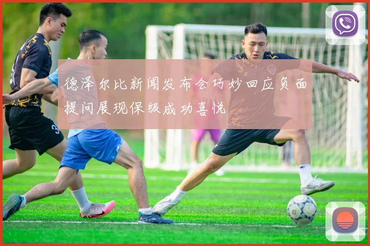 德泽尔比新闻发布会巧妙回应负面提问展现保级成功喜悦