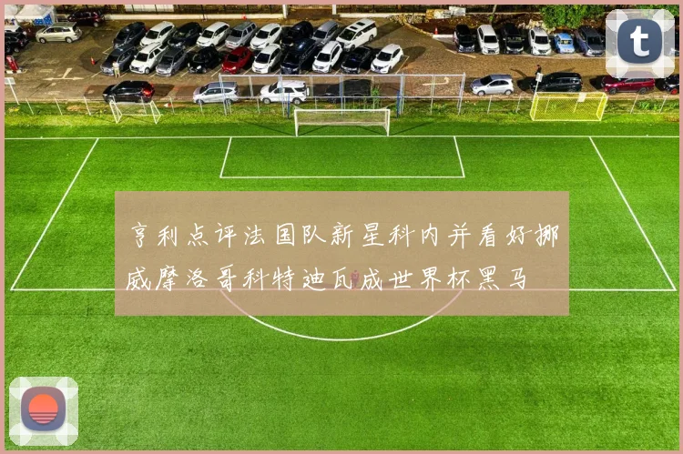 亨利点评法国队新星科内并看好挪威摩洛哥科特迪瓦成世界杯黑马