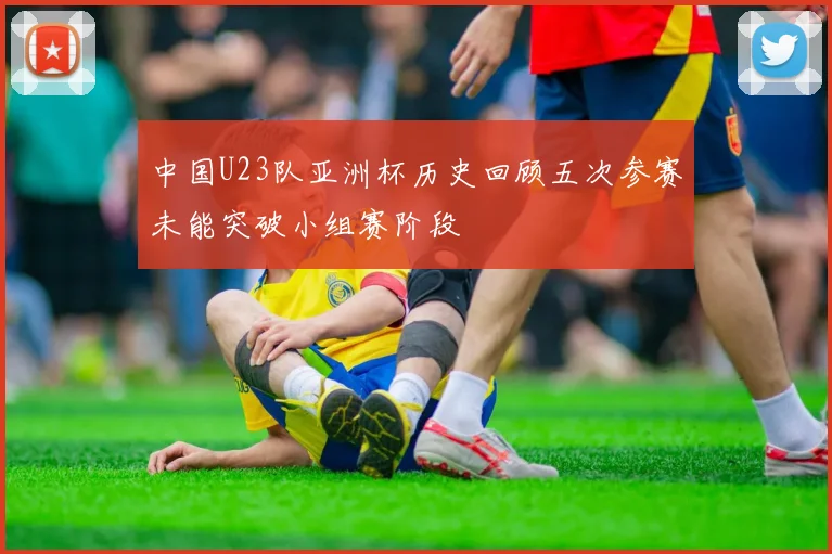 中国U23队亚洲杯历史回顾五次参赛未能突破小组赛阶段