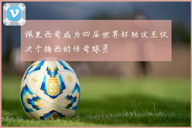 佩里西奇成为四届世界杯助攻王仅次于梅西的传奇球员