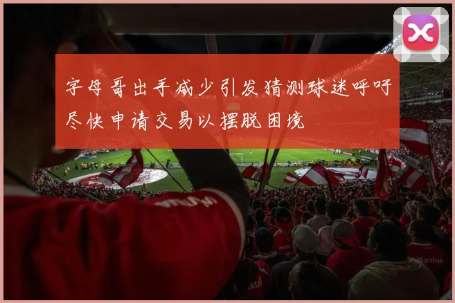 字母哥出手减少引发猜测球迷呼吁尽快申请交易以摆脱困境