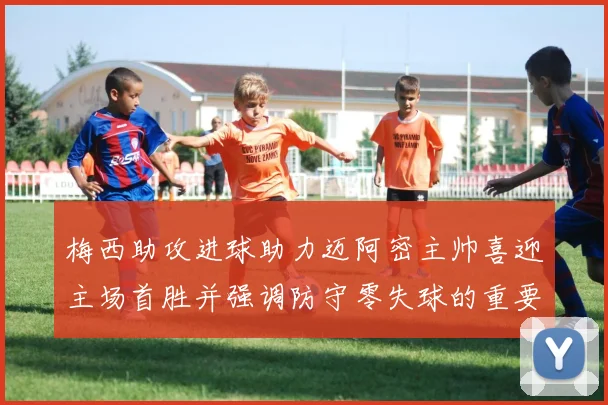 梅西助攻进球助力迈阿密主帅喜迎主场首胜并强调防守零失球的重要性