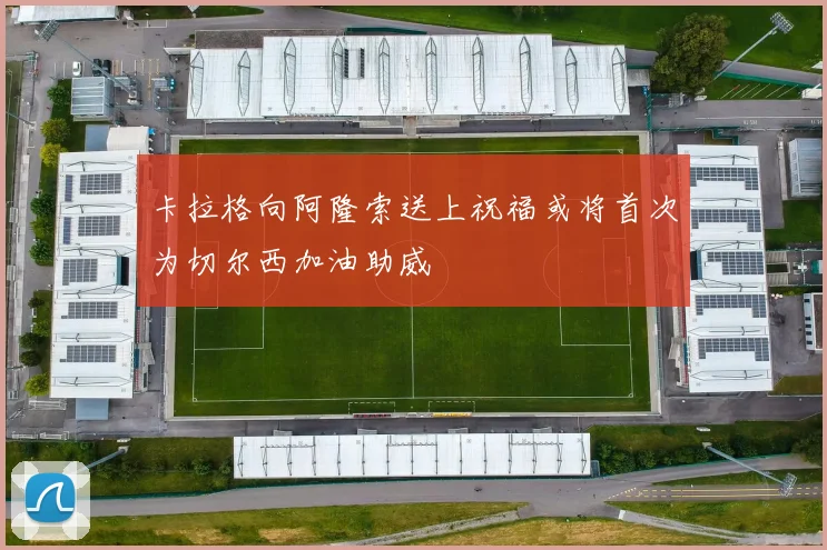 卡拉格向阿隆索送上祝福或将首次为切尔西加油助威