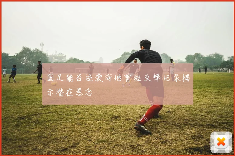 国足能否逆袭海地曾经交锋记录揭示潜在悬念