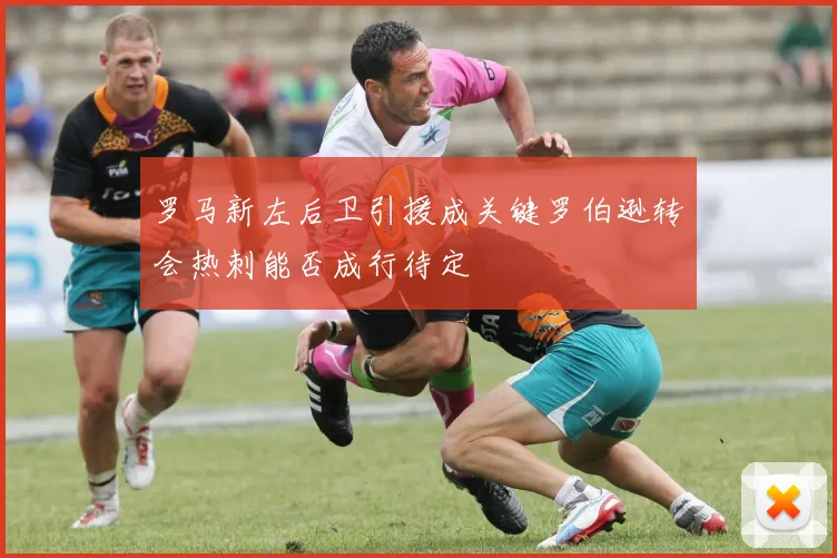 罗马新左后卫引援成关键罗伯逊转会热刺能否成行待定