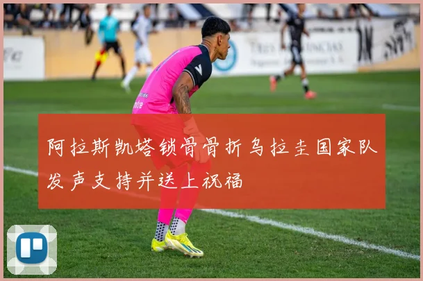 阿拉斯凯塔锁骨骨折乌拉圭国家队发声支持并送上祝福