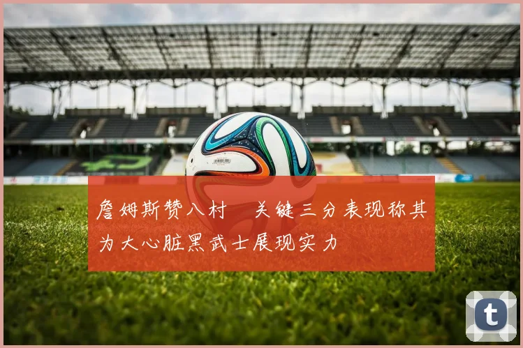 詹姆斯赞八村塁关键三分表现称其为大心脏黑武士展现实力