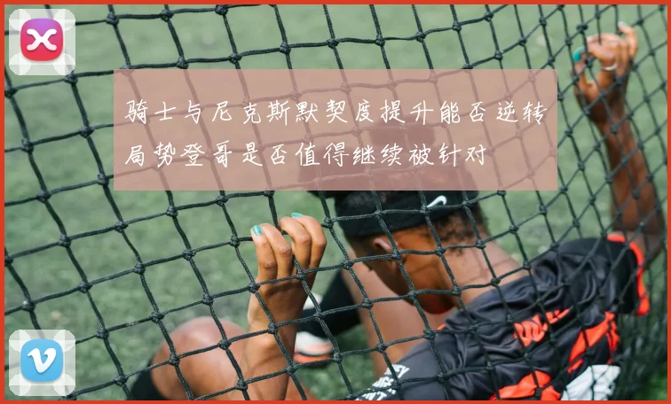 骑士与尼克斯默契度提升能否逆转局势登哥是否值得继续被针对
