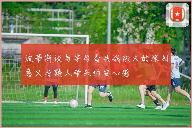 波蒂斯谈与字母哥共战热火的深刻意义与熟人带来的安心感