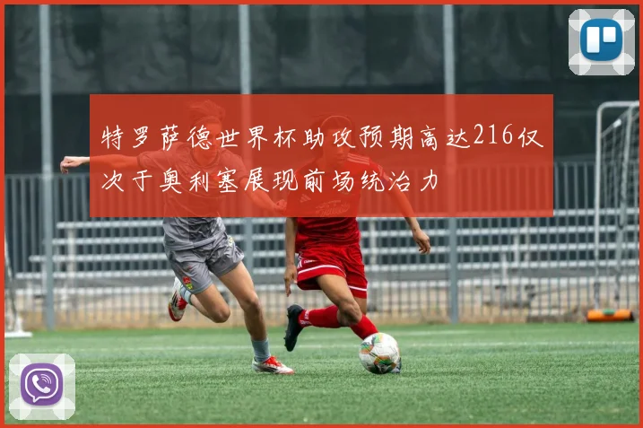 特罗萨德世界杯助攻预期高达216仅次于奥利塞展现前场统治力