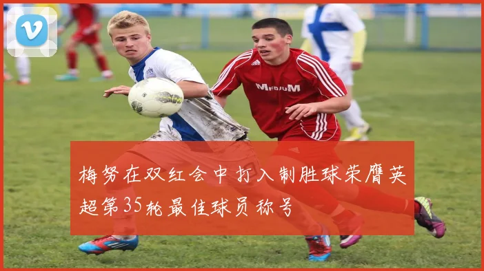梅努在双红会中打入制胜球荣膺英超第35轮最佳球员称号