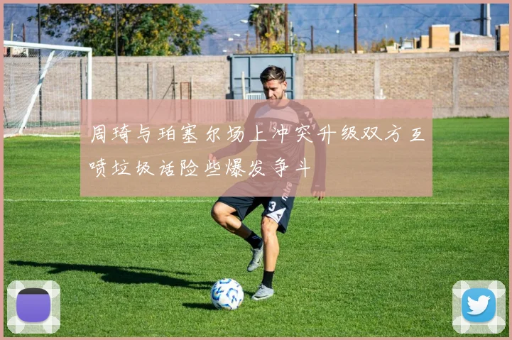 周琦与珀塞尔场上冲突升级双方互喷垃圾话险些爆发争斗