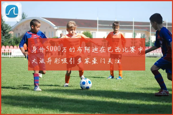 身价5000万的布阿迪在巴西比赛中大放异彩吸引多家豪门关注