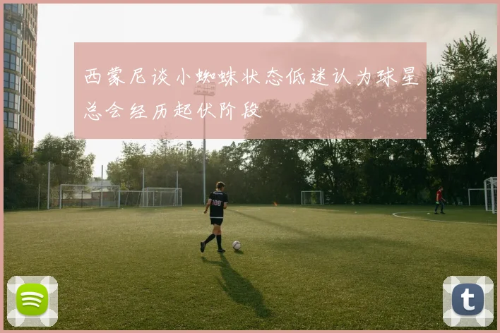 西蒙尼谈小蜘蛛状态低迷认为球星总会经历起伏阶段