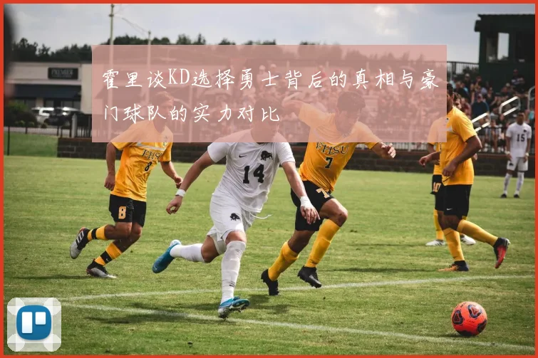 霍里谈KD选择勇士背后的真相与豪门球队的实力对比