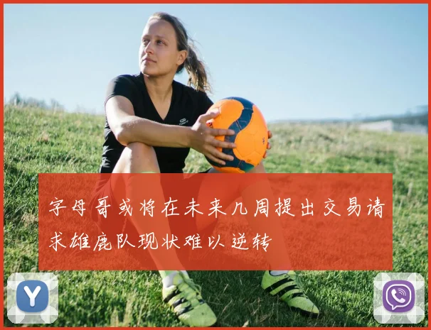 字母哥或将在未来几周提出交易请求雄鹿队现状难以逆转