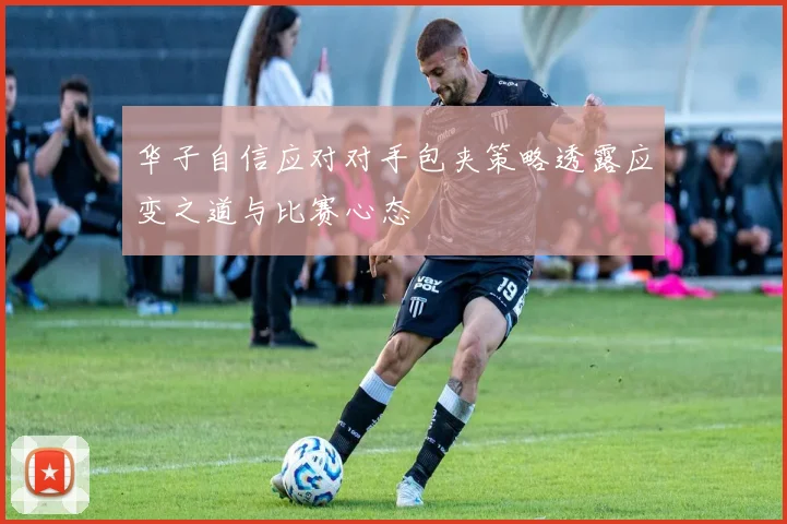 华子自信应对对手包夹策略透露应变之道与比赛心态