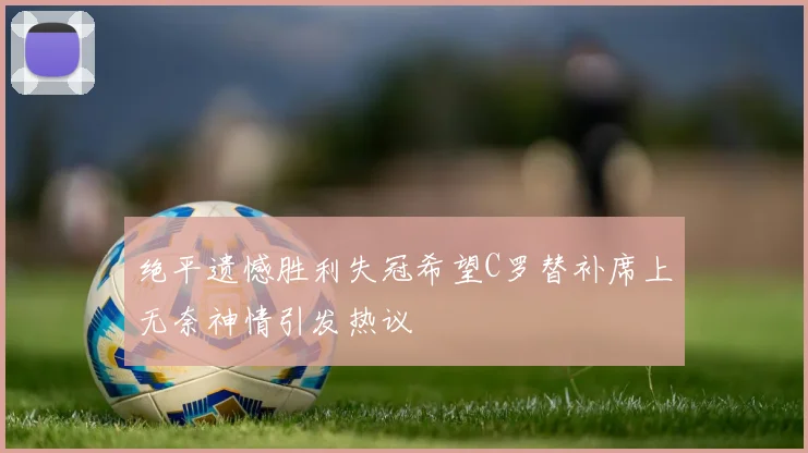 绝平遗憾胜利失冠希望C罗替补席上无奈神情引发热议