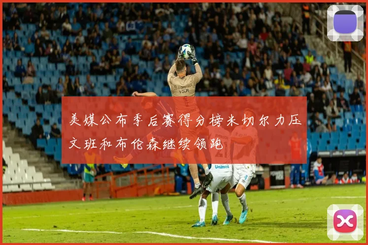 美媒公布季后赛得分榜米切尔力压文班和布伦森继续领跑