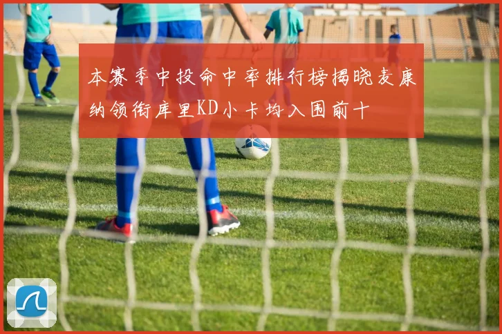 本赛季中投命中率排行榜揭晓麦康纳领衔库里KD小卡均入围前十