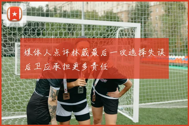 媒体人点评林葳最后一攻选择失误后卫应承担更多责任