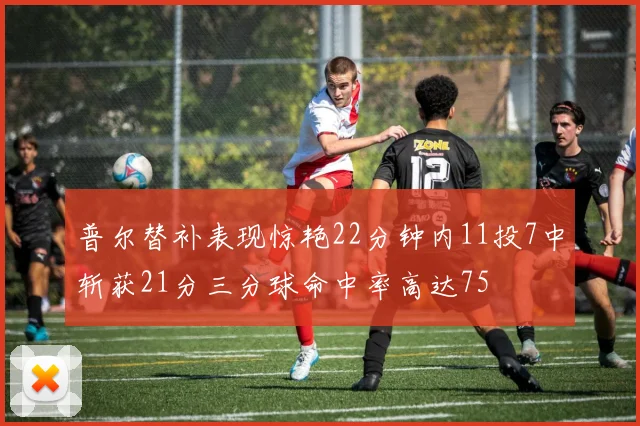 普尔替补表现惊艳22分钟内11投7中斩获21分三分球命中率高达75