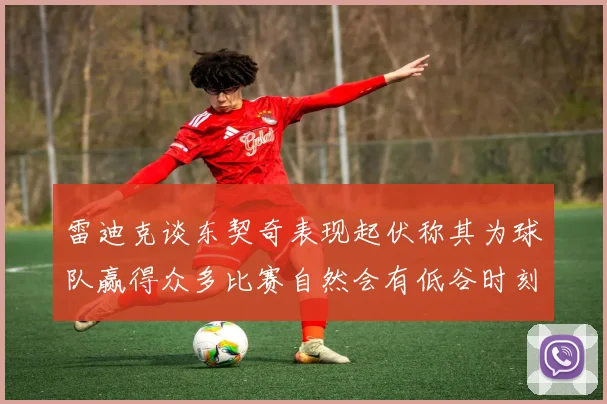 雷迪克谈东契奇表现起伏称其为球队赢得众多比赛自然会有低谷时刻