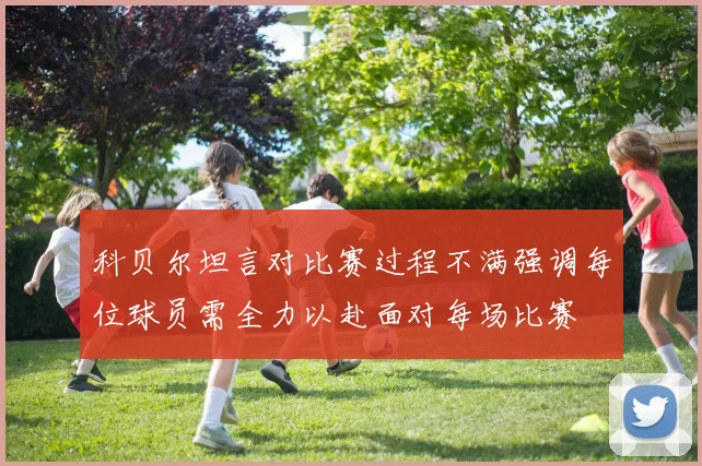 科贝尔坦言对比赛过程不满强调每位球员需全力以赴面对每场比赛