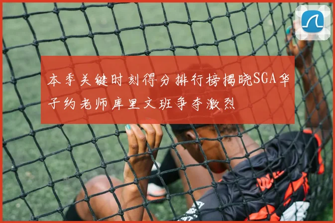 本季关键时刻得分排行榜揭晓SGA华子约老师库里文班争夺激烈