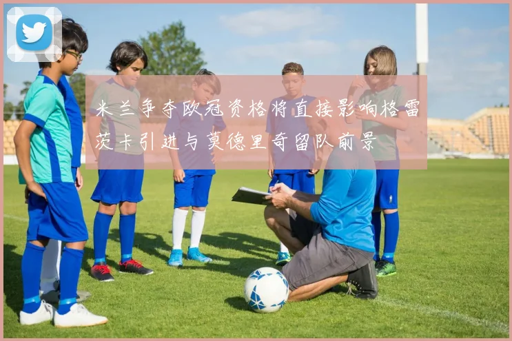 米兰争夺欧冠资格将直接影响格雷茨卡引进与莫德里奇留队前景